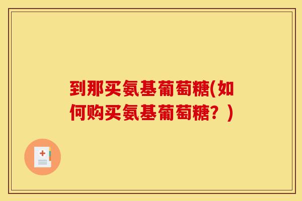 到那买氨基葡萄糖(如何购买氨基葡萄糖?) 到那买氨基葡萄糖(如何购买氨基葡萄糖?)