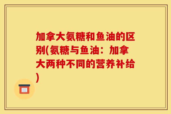 加拿大氨糖和鱼油的区别(氨糖与鱼油:加拿大两种不同的营养补给) 加拿大氨糖和鱼油的区别(氨糖与鱼油:加拿大两种不同的营养补给)