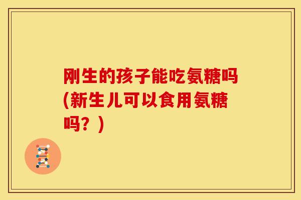 刚生的孩子能吃氨糖吗(新生儿可以食用氨糖吗?) 刚生的孩子能吃氨糖吗(新生儿可以食用氨糖吗?)