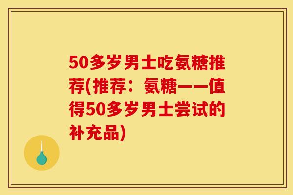 50多岁男士吃氨糖推荐(推荐:氨糖——值得50多岁男士尝试的补充品) 50多岁男士吃氨糖推荐(推荐:氨糖——值得50多岁男士尝试的补充品)
