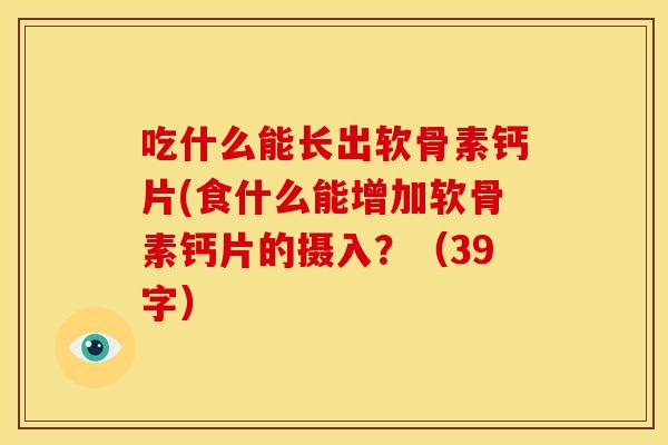 吃什么能长出软骨素钙片(食什么能增加软骨素钙片的摄入?(39字) 吃什么能长出软骨素钙片(食什么能增加软骨素钙片的摄入?(39字)