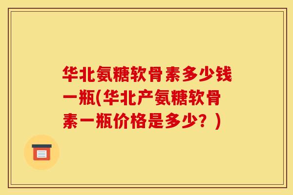 华北氨糖软骨素多少钱一瓶(华北产氨糖软骨素一瓶价格是多少？)