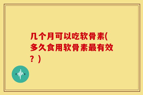 几个月可以吃软骨素(多久食用软骨素有效?) 几个月可以吃软骨素(多久食用软骨素有效?)