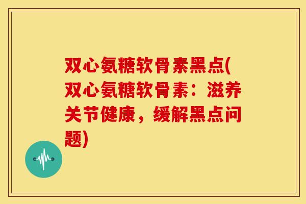 双心氨糖软骨素黑点(双心氨糖软骨素：滋养关节健康，缓解黑点问题)
