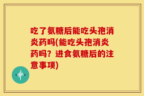 吃了氨糖后能吃头孢药吗(能吃头孢药吗?进食氨糖后的注意事项) 吃了氨糖后能吃头孢药吗(能吃头孢药吗?进食氨糖后的注意事项)