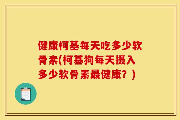 健康柯基每天吃多少软骨素(柯基狗每天摄入多少软骨素健康?) 健康柯基每天吃多少软骨素(柯基狗每天摄入多少软骨素健康?)