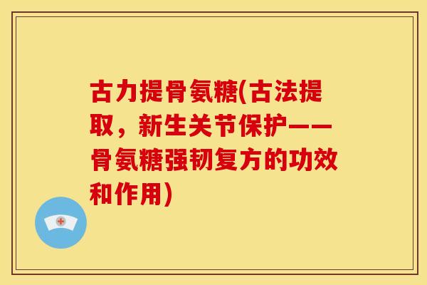 古力提骨氨糖(古法提取，新生关节保护——骨氨糖强韧复方的功效和作用)