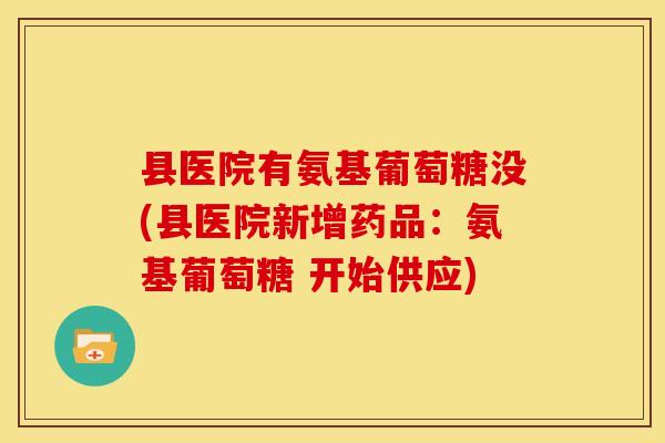 县医院有氨基葡萄糖没(县医院新增药品:氨基葡萄糖 开始供应) 县医院有氨基葡萄糖没(县医院新增药品:氨基葡萄糖 开始供应)