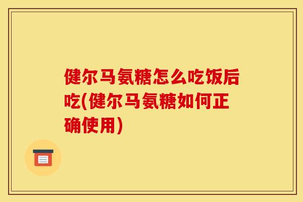 健尔马氨糖怎么吃饭后吃(健尔马氨糖如何正确使用)