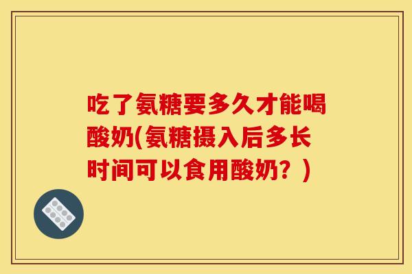 吃了氨糖要多久才能喝酸奶(氨糖摄入后多长时间可以食用酸奶？)