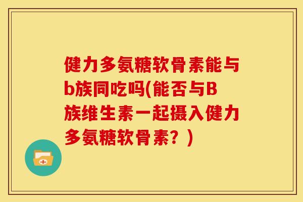 健力多氨糖软骨素能与b族同吃吗(能否与B族维生素一起摄入健力多氨糖软骨素？)
