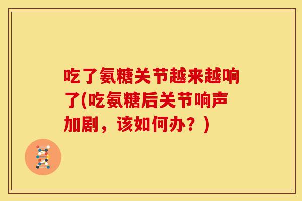 吃了氨糖关节越来越响了(吃氨糖后关节响声加剧，该如何办？)