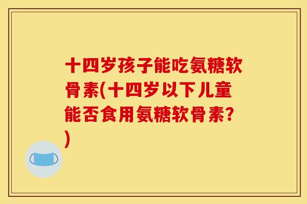 十四岁孩子能吃氨糖软骨素(十四岁以下儿童能否食用氨糖软骨素?) 十四岁孩子能吃氨糖软骨素(十四岁以下儿童能否食用氨糖软骨素?)