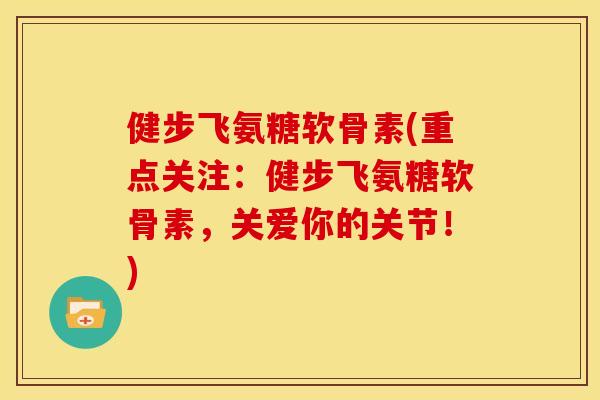 健步飞氨糖软骨素(重点关注:健步飞氨糖软骨素,关爱你的关节!) 健步飞氨糖软骨素(重点关注:健步飞氨糖软骨素,关爱你的关节!)