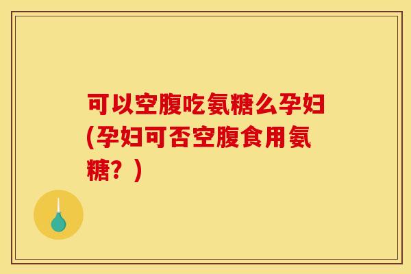 可以空腹吃氨糖么孕妇(孕妇可否空腹食用氨糖?) 可以空腹吃氨糖么孕妇(孕妇可否空腹食用氨糖?)