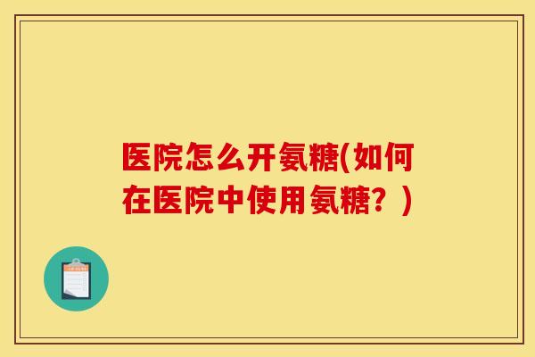 医院怎么开氨糖(如何在医院中使用氨糖？)