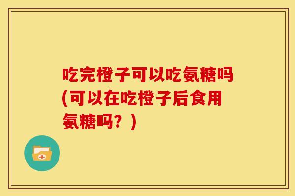 吃完橙子可以吃氨糖吗(可以在吃橙子后食用氨糖吗?) 吃完橙子可以吃氨糖吗(可以在吃橙子后食用氨糖吗?)