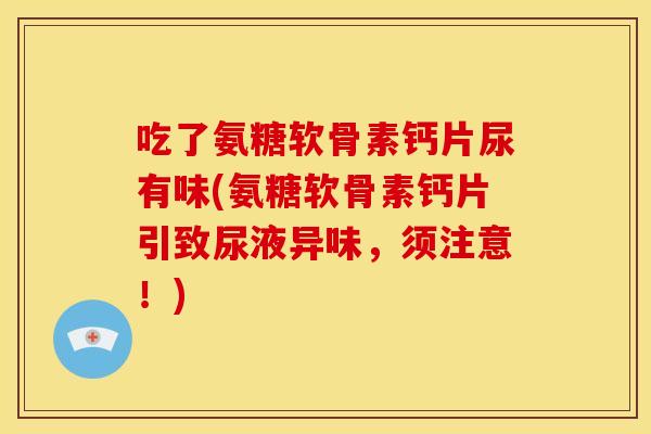 吃了氨糖软骨素钙片尿有味(氨糖软骨素钙片引致尿液异味，须注意！)