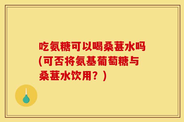 吃氨糖可以喝桑葚水吗(可否将氨基葡萄糖与桑葚水饮用？)