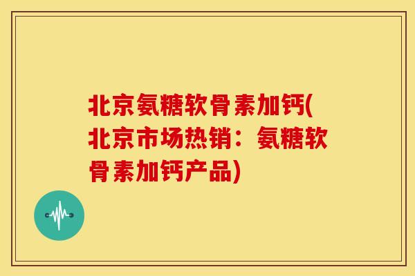 北京氨糖软骨素加钙(北京市场热销：氨糖软骨素加钙产品)