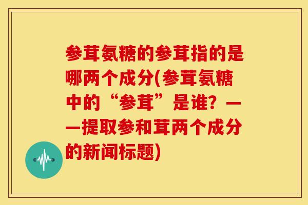 参茸氨糖的参茸指的是哪两个成分(参茸氨糖中的“参茸”是谁?——提取参和茸两个成分的新闻标题) 参茸氨糖的参茸指的是哪两个成分(参茸氨糖中的“参茸”是谁?——提取参和茸两个成分的新闻标题)
