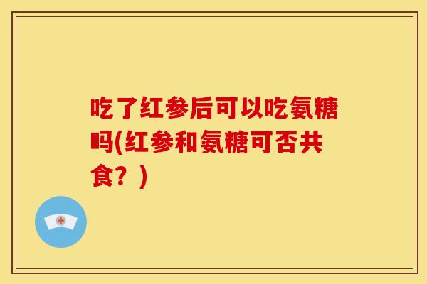 吃了红参后可以吃氨糖吗(红参和氨糖可否共食?) 吃了红参后可以吃氨糖吗(红参和氨糖可否共食?)