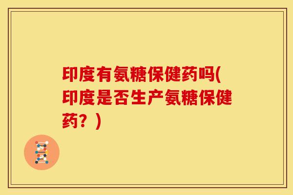 印度有氨糖保健药吗(印度是否生产氨糖保健药?) 印度有氨糖保健药吗(印度是否生产氨糖保健药?)