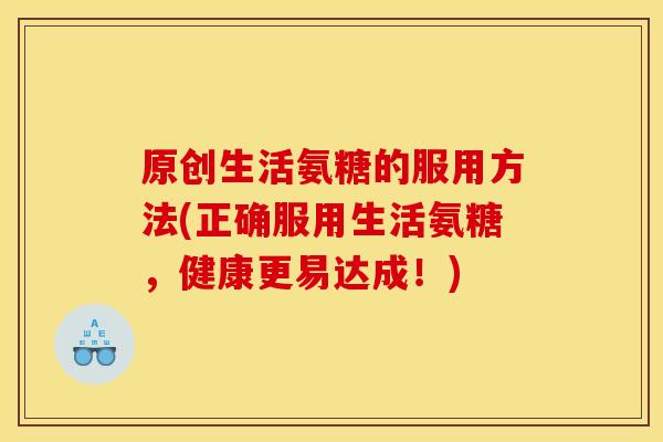 原创生活氨糖的服用方法(正确服用生活氨糖，健康更易达成！)