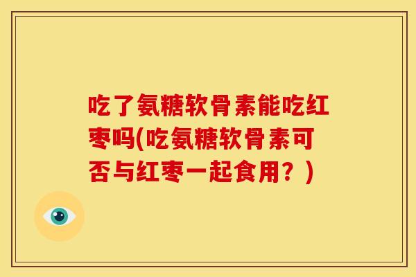 吃了氨糖软骨素能吃红枣吗(吃氨糖软骨素可否与红枣一起食用？)