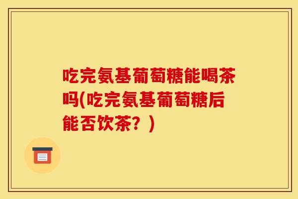吃完氨基葡萄糖能喝茶吗(吃完氨基葡萄糖后能否饮茶?) 吃完氨基葡萄糖能喝茶吗(吃完氨基葡萄糖后能否饮茶?)