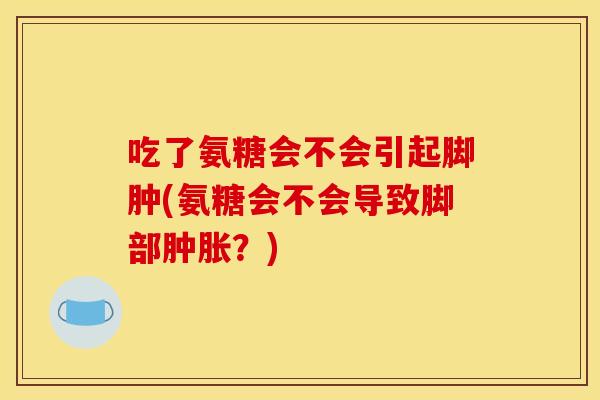 吃了氨糖会不会引起脚肿(氨糖会不会导致脚部？)