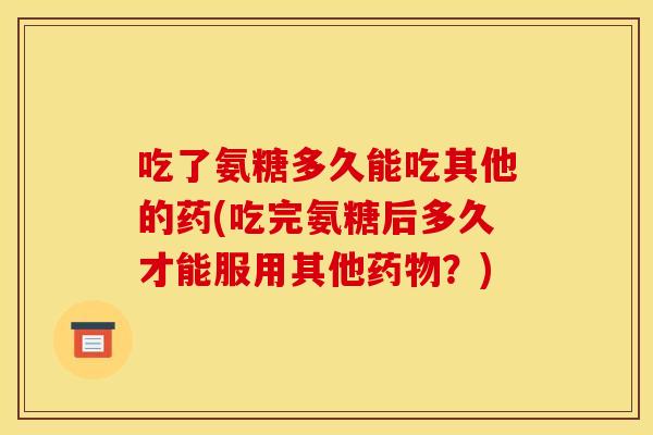 吃了氨糖多久能吃其他的药(吃完氨糖后多久才能服用其他?) 吃了氨糖多久能吃其他的药(吃完氨糖后多久才能服用其他?)