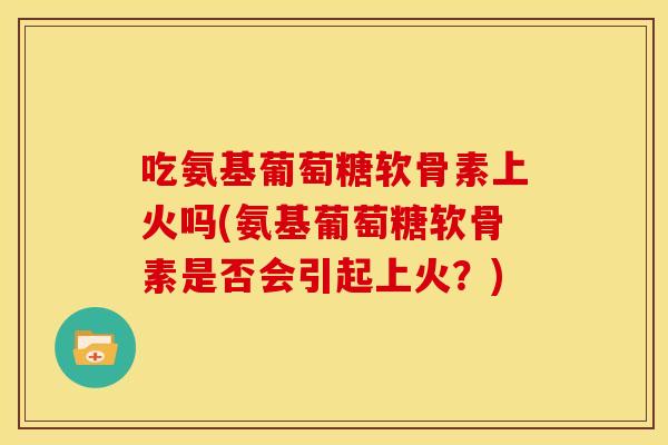 吃氨基葡萄糖软骨素上火吗(氨基葡萄糖软骨素是否会引起上火?) 吃氨基葡萄糖软骨素上火吗(氨基葡萄糖软骨素是否会引起上火?)