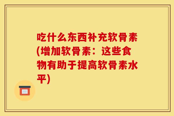 吃什么东西补充软骨素(增加软骨素:这些食物有助于提高软骨素水平) 吃什么东西补充软骨素(增加软骨素:这些食物有助于提高软骨素水平)