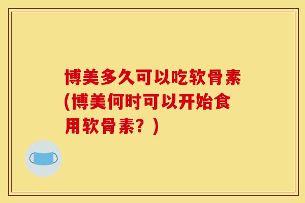 博美多久可以吃软骨素(博美何时可以开始食用软骨素?) 博美多久可以吃软骨素(博美何时可以开始食用软骨素?)