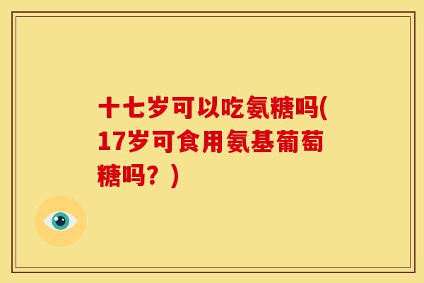 十七岁可以吃氨糖吗(17岁可食用氨基葡萄糖吗?) 十七岁可以吃氨糖吗(17岁可食用氨基葡萄糖吗?)