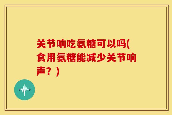 关节响吃氨糖可以吗(食用氨糖能减少关节响声？)