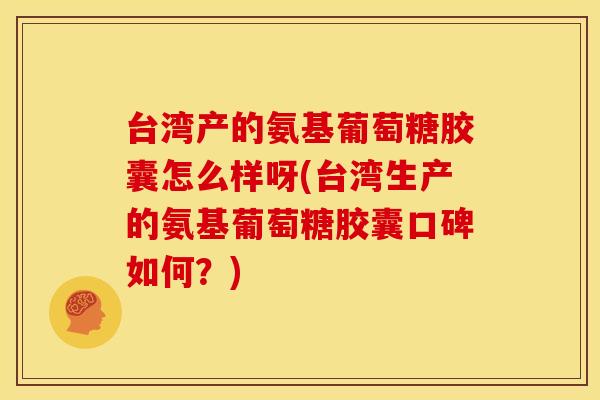台湾产的氨基葡萄糖胶囊怎么样呀(台湾生产的氨基葡萄糖胶囊口碑如何？)