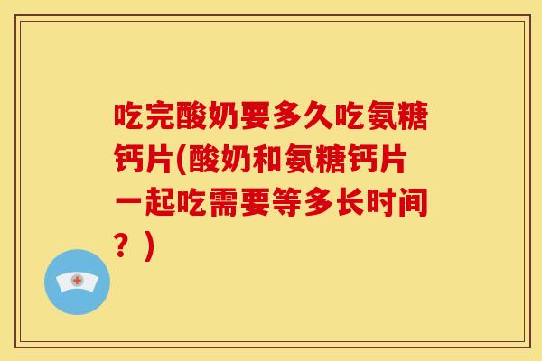 吃完酸奶要多久吃氨糖钙片(酸奶和氨糖钙片一起吃需要等多长时间？)