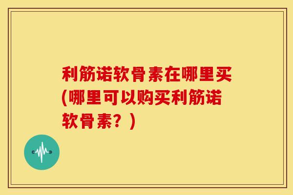 利筋诺软骨素在哪里买(哪里可以购买利筋诺软骨素？)