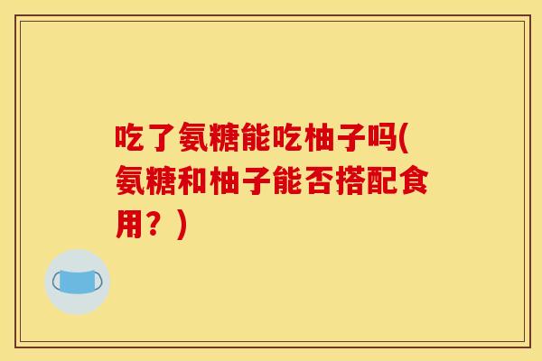 吃了氨糖能吃柚子吗(氨糖和柚子能否搭配食用？)