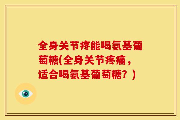 全身关节疼能喝氨基葡萄糖(全身关节,适合喝氨基葡萄糖?) 全身关节疼能喝氨基葡萄糖(全身关节,适合喝氨基葡萄糖?)