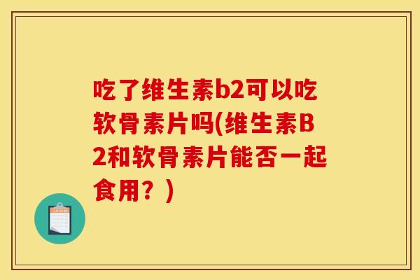 吃了维生素b2可以吃软骨素片吗(维生素B2和软骨素片能否一起食用?) 吃了维生素b2可以吃软骨素片吗(维生素B2和软骨素片能否一起食用?)