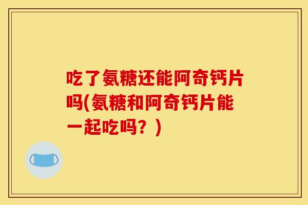 吃了氨糖还能阿奇钙片吗(氨糖和阿奇钙片能一起吃吗？)