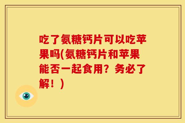 吃了氨糖钙片可以吃苹果吗(氨糖钙片和苹果能否一起食用?务必了解!) 吃了氨糖钙片可以吃苹果吗(氨糖钙片和苹果能否一起食用?务必了解!)