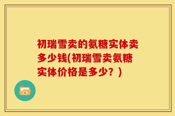 初瑞雪卖的氨糖实体卖多少钱(初瑞雪卖氨糖实体价格是多少？)