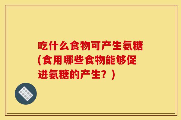 吃什么食物可产生氨糖(食用哪些食物能够促进氨糖的产生?) 吃什么食物可产生氨糖(食用哪些食物能够促进氨糖的产生?)