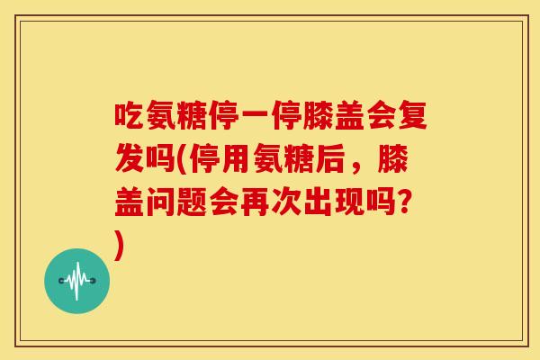 吃氨糖停一停膝盖会复发吗(停用氨糖后，膝盖问题会再次出现吗？)