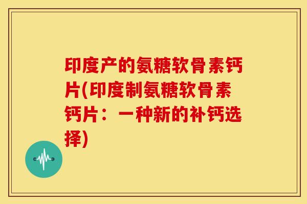 印度产的氨糖软骨素钙片(印度制氨糖软骨素钙片：一种新的补钙选择)