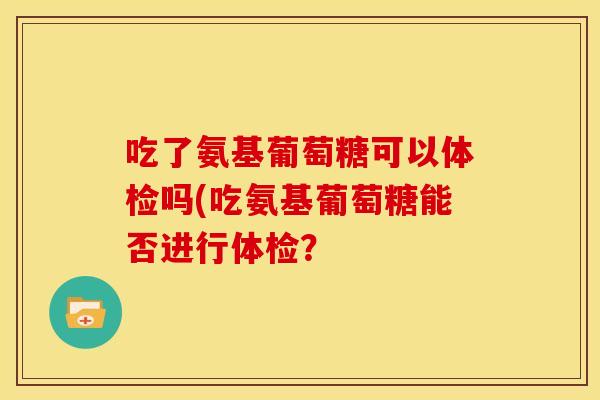 吃了氨基葡萄糖可以体检吗(吃氨基葡萄糖能否进行体检？